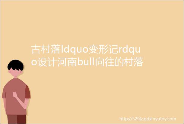 古村落ldquo变形记rdquo设计河南bull向往的村落